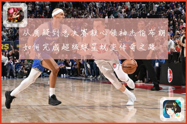 从质疑到总决赛核心领袖杰伦布朗如何完成超级球星蜕变传奇之路