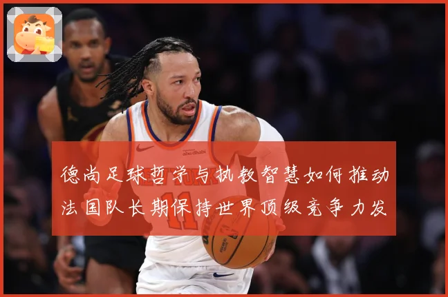 德尚足球哲学与执教智慧如何推动法国队长期保持世界顶级竞争力发展之路