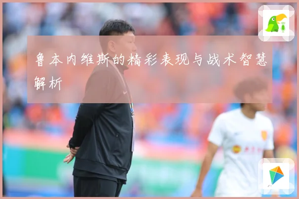 鲁本内维斯的精彩表现与战术智慧解析