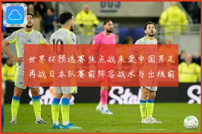 世界杯预选赛焦点战来袭中国男足再战日本队赛前阵容战术与出线前景引发关注