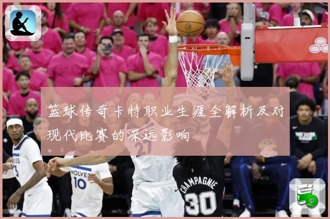 篮球传奇卡特职业生涯全解析及对现代比赛的深远影响