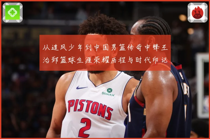从追风少年到中国男篮传奇中锋王治郅篮球生涯荣耀历程与时代印记探寻
